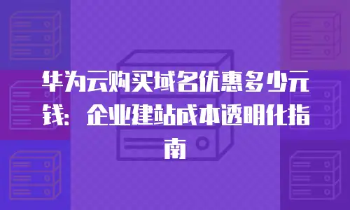 华为云购买域名优惠多少元钱：企业建站成本透明化指南