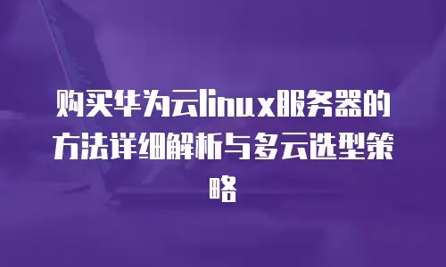 购买华为云linux服务器的方法详细解析与多云选型策略