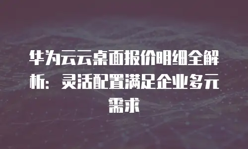 华为云云桌面报价明细全解析：灵活配置满足企业多元需求