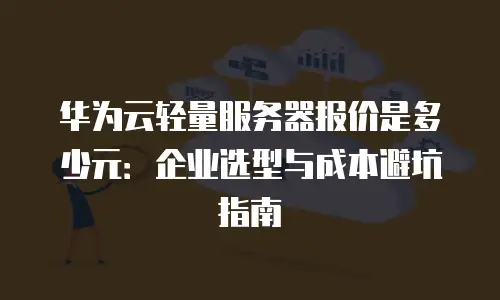 华为云轻量服务器报价是多少元：企业选型与成本避坑指南