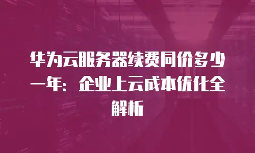 华为云服务器续费同价多少一年：企业上云成本优化全解析