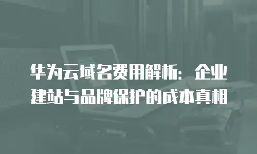 华为云域名费用解析：企业建站与品牌保护的成本真相