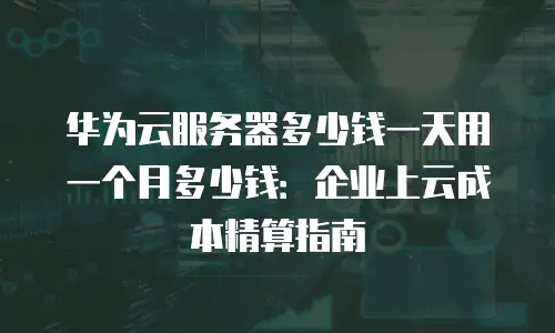 华为云服务器多少钱一天用一个月多少钱：企业上云成本精算指南
