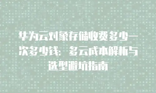 华为云对象存储收费多少一次多少钱：多云成本解析与选型避坑指南