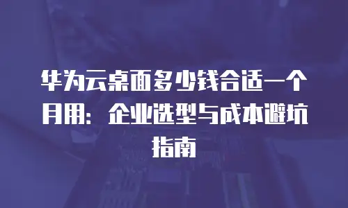华为云桌面多少钱合适一个月用：企业选型与成本避坑指南