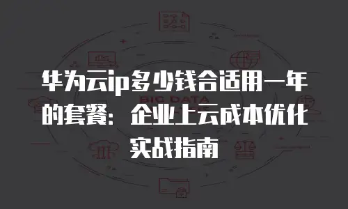 华为云ip多少钱合适用一年的套餐：企业上云成本优化实战指南