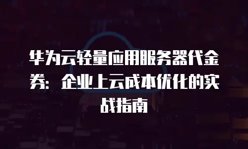 华为云轻量应用服务器代金券：企业上云成本优化的实战指南