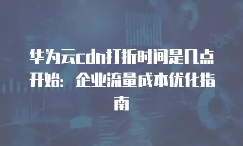 华为云cdn打折时间是几点开始：企业流量成本优化指南