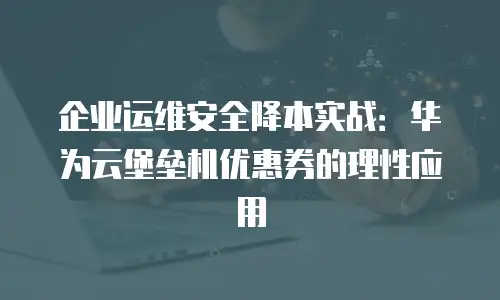 企业运维安全降本实战：华为云堡垒机优惠券的理性应用