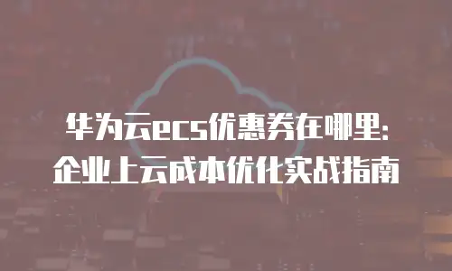华为云ecs优惠券在哪里：企业上云成本优化实战指南