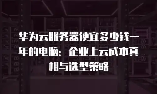 华为云服务器便宜多少钱一年的电脑：企业上云成本真相与选型策略