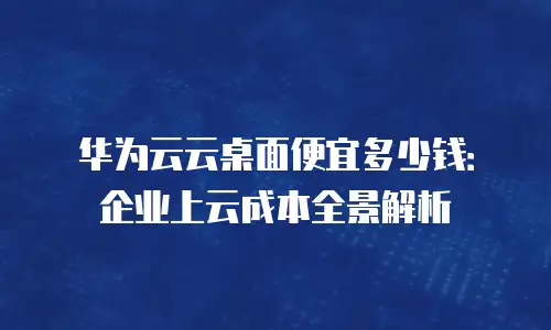 华为云云桌面便宜多少钱：企业上云成本全景解析