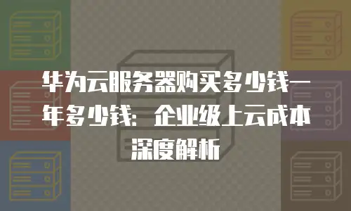 华为云服务器购买多少钱一年多少钱：企业级上云成本深度解析