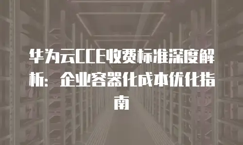华为云CCE收费标准深度解析：企业容器化成本优化指南
