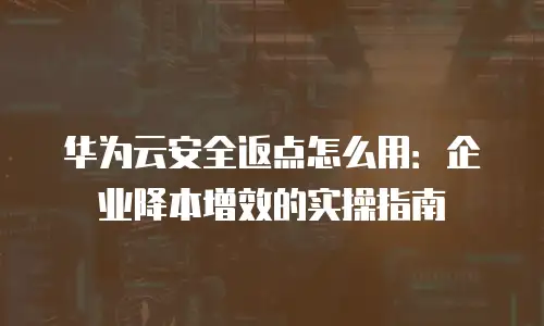 华为云安全返点怎么用：企业降本增效的实操指南