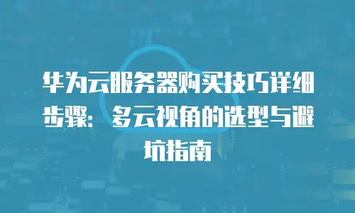 华为云服务器购买技巧详细步骤：多云视角的选型与避坑指南