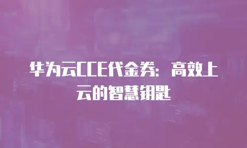 华为云CCE代金券：高效上云的智慧钥匙