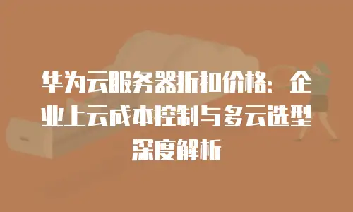 华为云服务器折扣价格：企业上云成本控制与多云选型深度解析