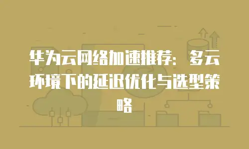 华为云网络加速推荐：多云环境下的延迟优化与选型策略