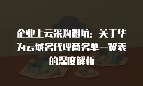 企业上云采购避坑：关于华为云域名代理商名单一览表的深度解析