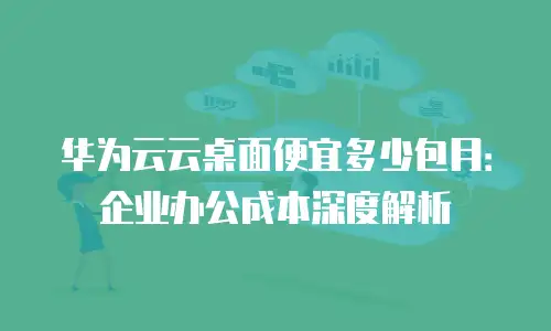 华为云云桌面便宜多少包月：企业办公成本深度解析