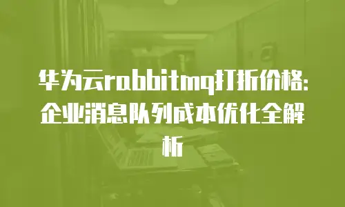 华为云rabbitmq打折价格：企业消息队列成本优化全解析