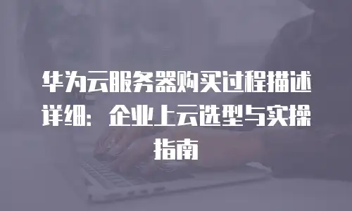 华为云服务器购买过程描述详细：企业上云选型与实操指南