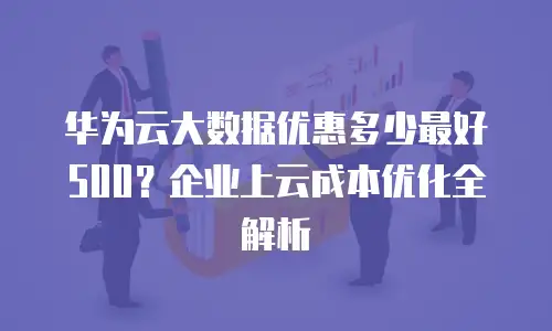 华为云大数据优惠多少最好500？企业上云成本优化全解析