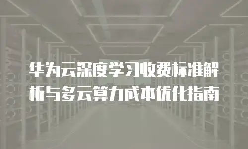 华为云深度学习收费标准解析与多云算力成本优化指南