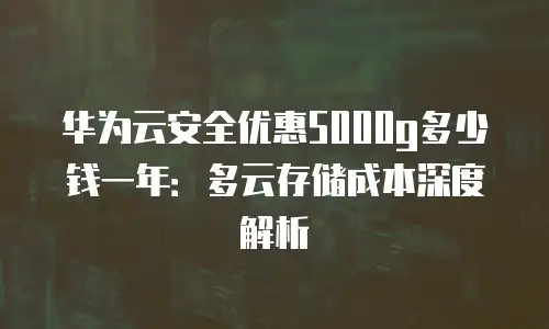 华为云安全优惠5000g多少钱一年：多云存储成本深度解析