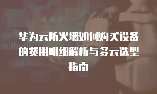 华为云防火墙如何购买设备的费用明细解析与多云选型指南
