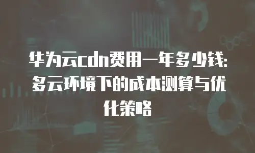 华为云cdn费用一年多少钱：多云环境下的成本测算与优化策略