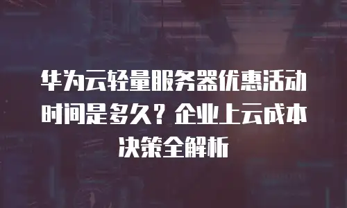华为云轻量服务器优惠活动时间是多久？企业上云成本决策全解析