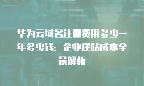 华为云域名注册费用多少一年多少钱：企业建站成本全景解析