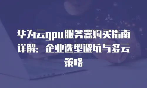 华为云gpu服务器购买指南详解：企业选型避坑与多云策略