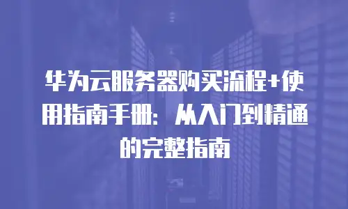 华为云服务器购买流程+使用指南手册：从入门到精通的完整指南