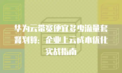 华为云带宽便宜多少流量套餐划算：企业上云成本优化实战指南