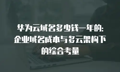 华为云域名多少钱一年的：企业域名成本与多云架构下的综合考量