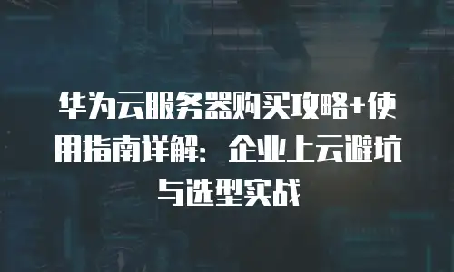 华为云服务器购买攻略+使用指南详解：企业上云避坑与选型实战