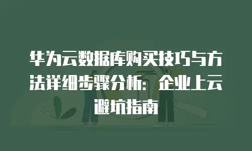 华为云数据库购买技巧与方法详细步骤分析：企业上云避坑指南