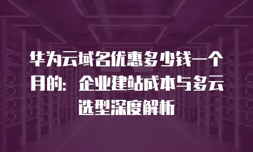 华为云域名优惠多少钱一个月的：企业建站成本与多云选型深度解析