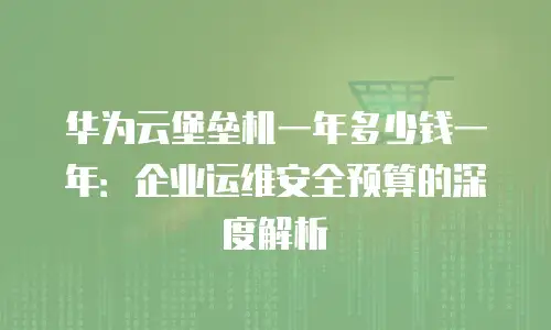 华为云堡垒机一年多少钱一年：企业运维安全预算的深度解析