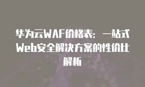 华为云WAF价格表：一站式Web安全解决方案的性价比解析