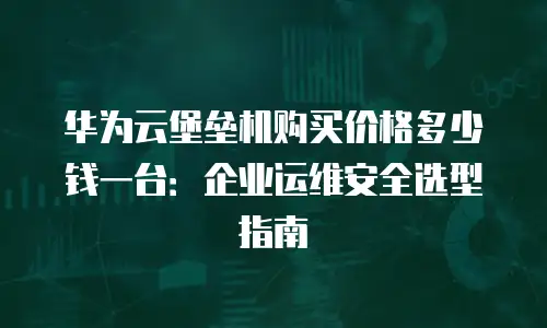 华为云堡垒机购买价格多少钱一台：企业运维安全选型指南