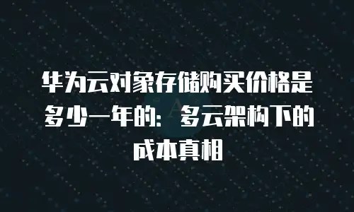 华为云对象存储购买价格是多少一年的：多云架构下的成本真相
