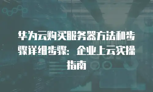 华为云购买服务器方法和步骤详细步骤：企业上云实操指南