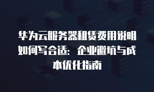 华为云服务器租赁费用说明如何写合适：企业避坑与成本优化指南