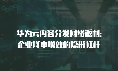 华为云内容分发网络返利：企业降本增效的隐形杠杆