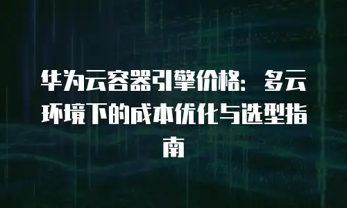 华为云容器引擎价格：多云环境下的成本优化与选型指南