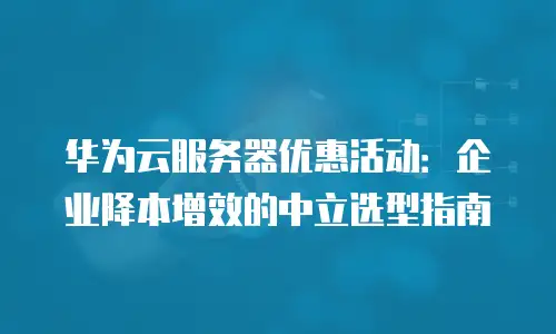 华为云服务器优惠活动：企业降本增效的中立选型指南